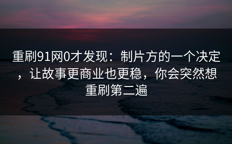 重刷91网0才发现:制片方的一个决定,让故事更商业也更稳,你会突然想重刷第二遍