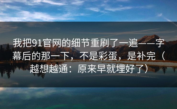 我把91官网的细节重刷了一遍——字幕后的那一下,不是彩蛋,是补完(越想越通:原来早就埋好了)