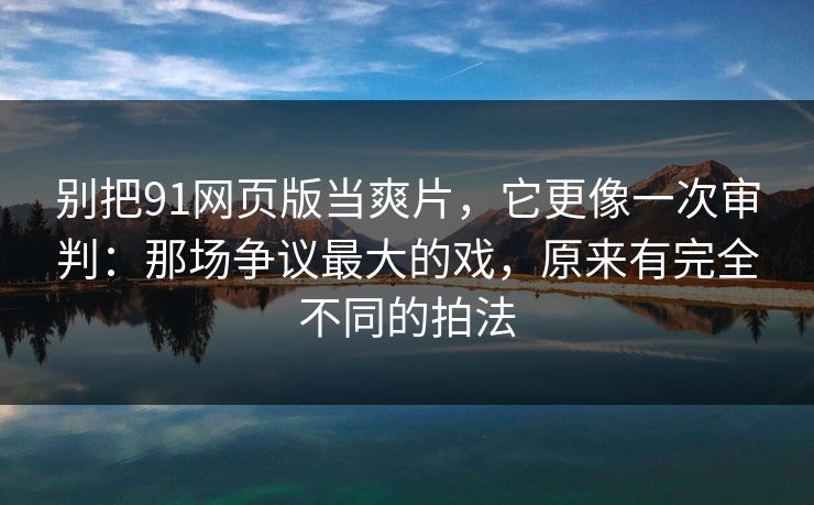 别把91网页版当爽片，它更像一次审判：那场争议最大的戏，原来有完全不同的拍法