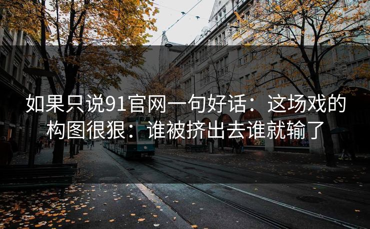 如果只说91官网一句好话：这场戏的构图很狠：谁被挤出去谁就输了