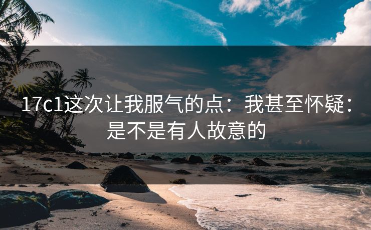 17c1这次让我服气的点:我甚至怀疑:是不是有人故意的