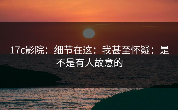17c影院:细节在这:我甚至怀疑:是不是有人故意的