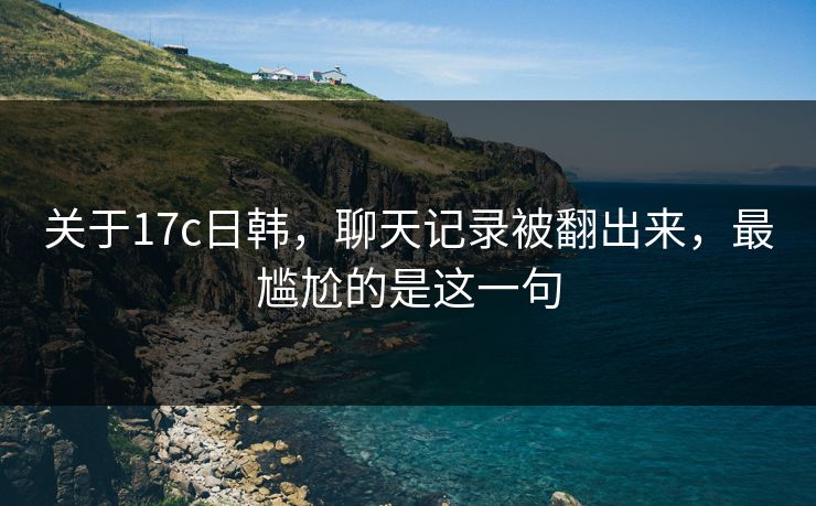 关于17c日韩，聊天记录被翻出来，最尴尬的是这一句