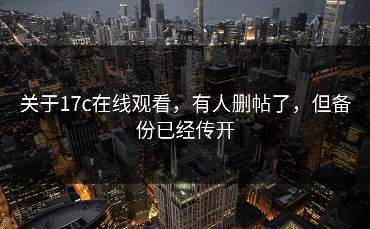 关于17c在线观看,有人删帖了,但备份已经传开