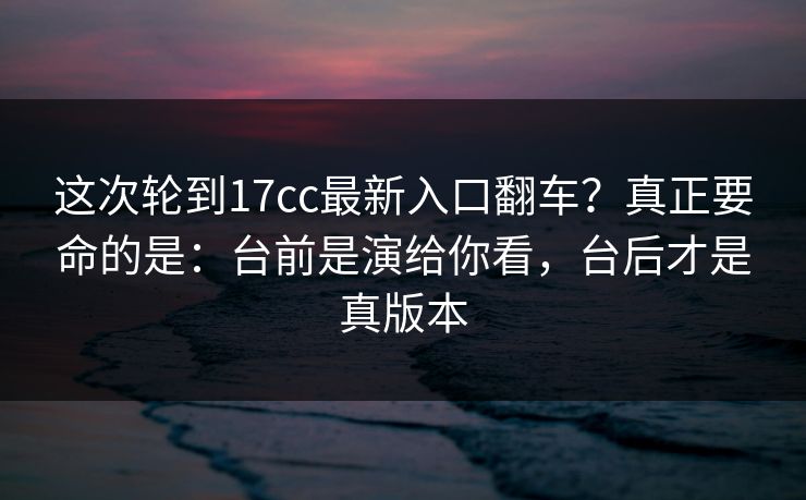 这次轮到17cc最新入口翻车？真正要命的是：台前是演给你看，台后才是真版本