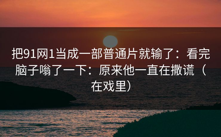 把91网1当成一部普通片就输了：看完脑子嗡了一下：原来他一直在撒谎（在戏里）