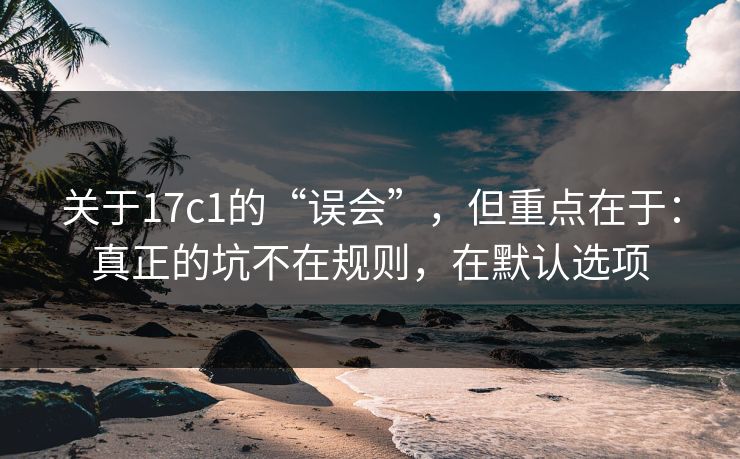 关于17c1的“误会”，但重点在于：真正的坑不在规则，在默认选项