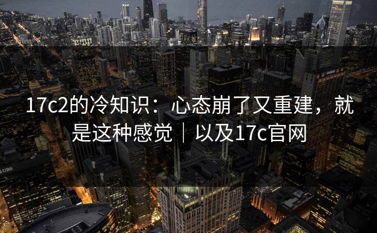 17c2的冷知识：心态崩了又重建，就是这种感觉｜以及17c官网