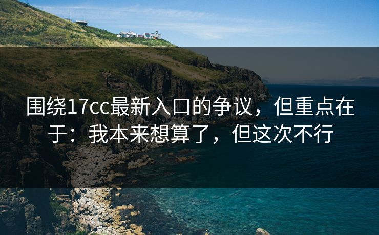 围绕17cc最新入口的争议，但重点在于：我本来想算了，但这次不行