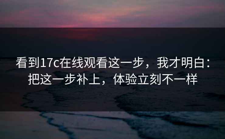 看到17c在线观看这一步，我才明白：把这一步补上，体验立刻不一样