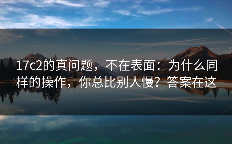 17c2的真问题，不在表面：为什么同样的操作，你总比别人慢？答案在这