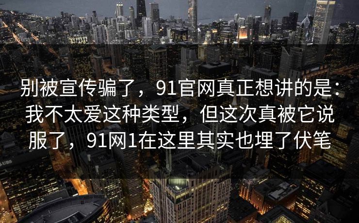 别被宣传骗了，91官网真正想讲的是：我不太爱这种类型，但这次真被它说服了，91网1在这里其实也埋了伏笔