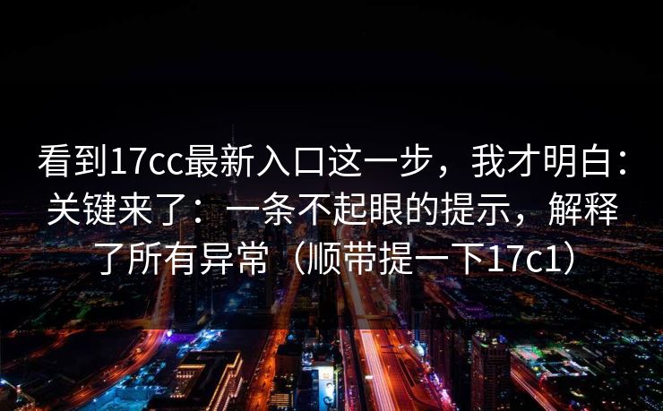 看到17cc最新入口这一步，我才明白：关键来了：一条不起眼的提示，解释了所有异常（顺带提一下17c1）