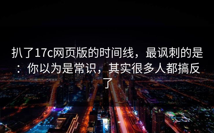 扒了17c网页版的时间线,最讽刺的是:你以为是常识,其实很多人都搞反了