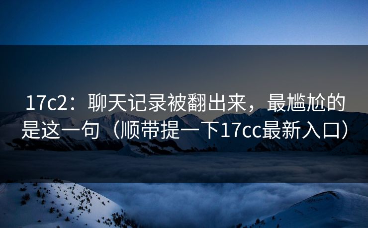 17c2：聊天记录被翻出来，最尴尬的是这一句（顺带提一下17cc最新入口）