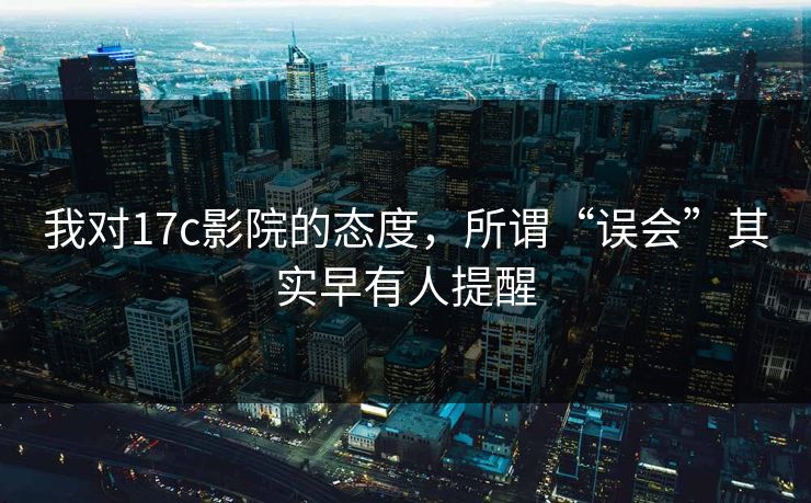 我对17c影院的态度，所谓“误会”其实早有人提醒