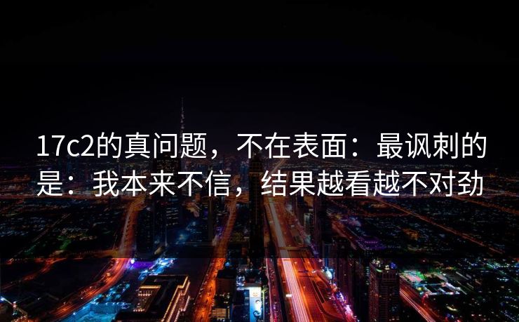 17c2的真问题，不在表面：最讽刺的是：我本来不信，结果越看越不对劲
