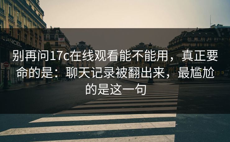 别再问17c在线观看能不能用,真正要命的是:聊天记录被翻出来,最尴尬的是这一句