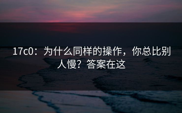 17c0:为什么同样的操作,你总比别人慢?答案在这