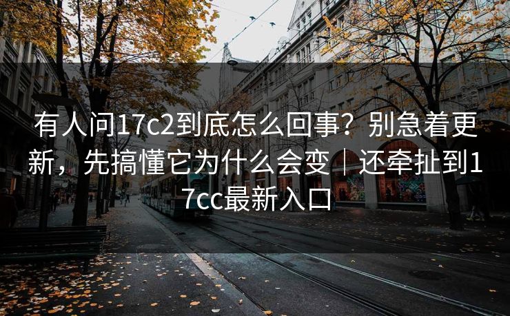 有人问17c2到底怎么回事？别急着更新，先搞懂它为什么会变｜还牵扯到17cc最新入口