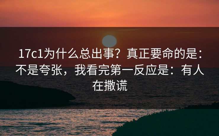 17c1为什么总出事？真正要命的是：不是夸张，我看完第一反应是：有人在撒谎  第1张