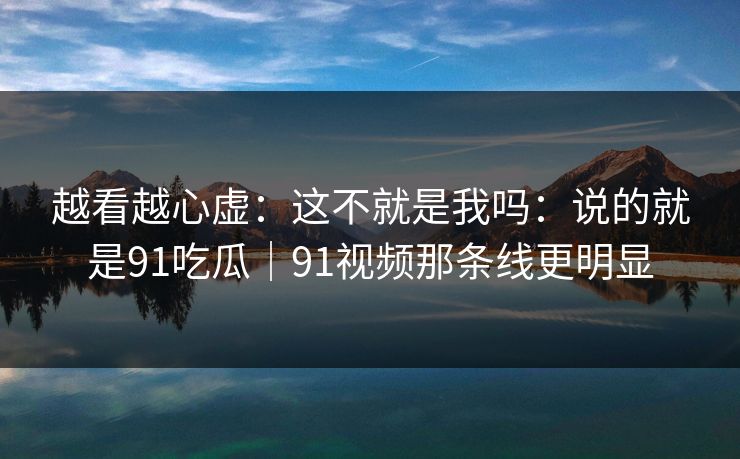 越看越心虚：这不就是我吗：说的就是91吃瓜｜91视频那条线更明显