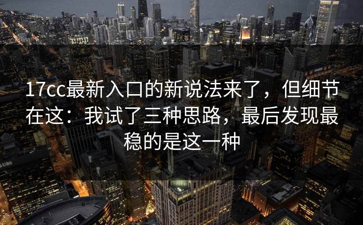 17cc最新入口的新说法来了，但细节在这：我试了三种思路，最后发现最稳的是这一种