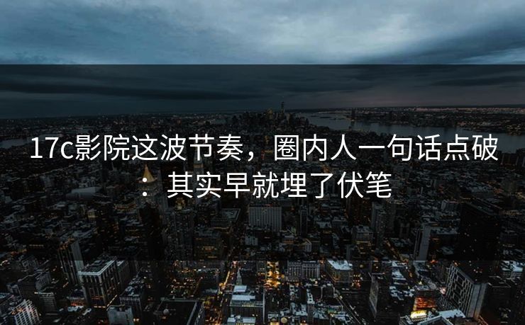 17c影院这波节奏，圈内人一句话点破：其实早就埋了伏笔