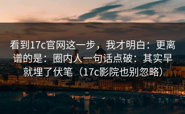 看到17c官网这一步，我才明白：更离谱的是：圈内人一句话点破：其实早就埋了伏笔（17c影院也别忽略）