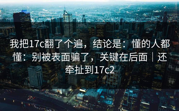 我把17c翻了个遍，结论是：懂的人都懂：别被表面骗了，关键在后面｜还牵扯到17c2