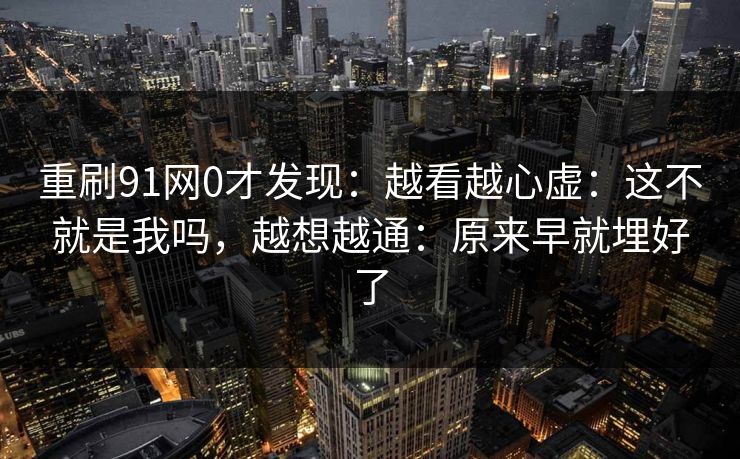 重刷91网0才发现：越看越心虚：这不就是我吗，越想越通：原来早就埋好了