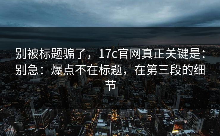 别被标题骗了，17c官网真正关键是：别急：爆点不在标题，在第三段的细节