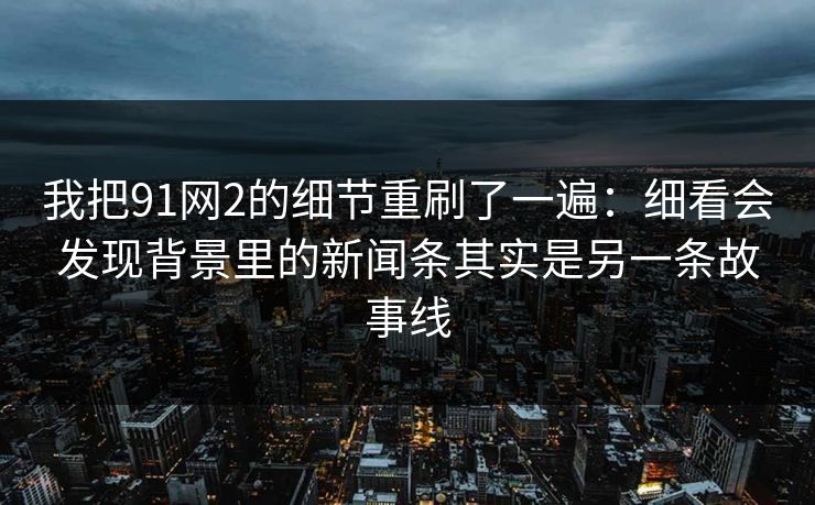 我把91网2的细节重刷了一遍：细看会发现背景里的新闻条其实是另一条故事线