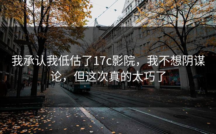 我承认我低估了17c影院，我不想阴谋论，但这次真的太巧了