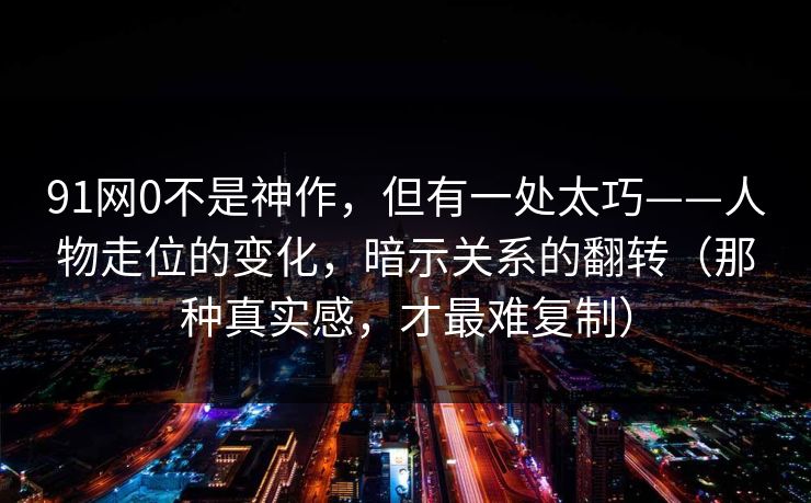 91网0不是神作，但有一处太巧——人物走位的变化，暗示关系的翻转（那种真实感，才最难复制）