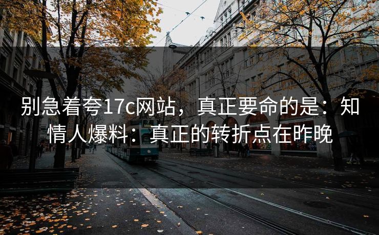 别急着夸17c网站，真正要命的是：知情人爆料：真正的转折点在昨晚