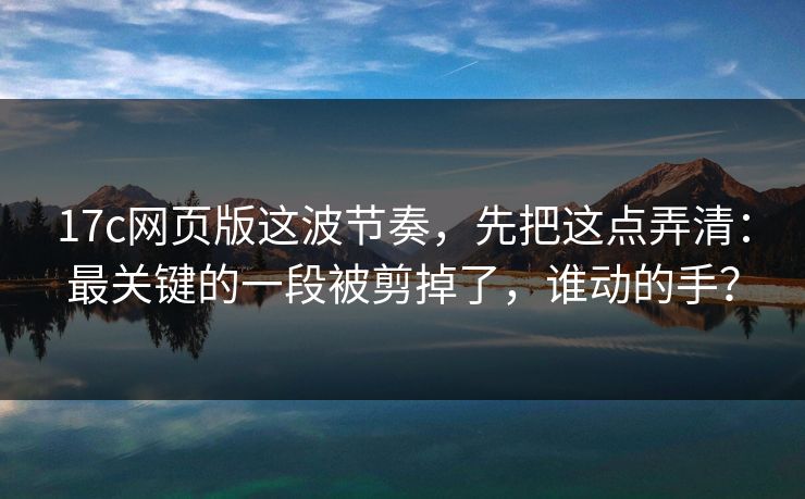 17c网页版这波节奏,先把这点弄清:最关键的一段被剪掉了,谁动的手?