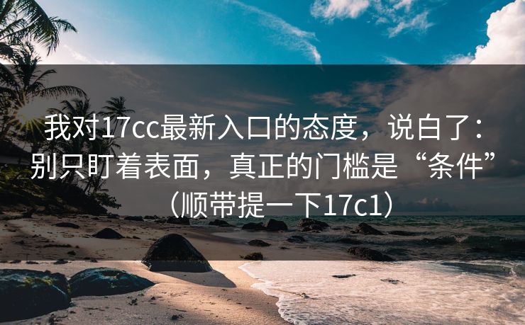 我对17cc最新入口的态度，说白了：别只盯着表面，真正的门槛是“条件”（顺带提一下17c1）