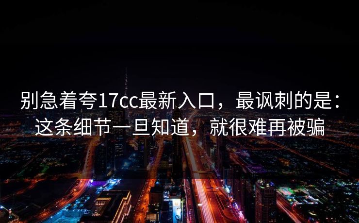 别急着夸17cc最新入口,最讽刺的是:这条细节一旦知道,就很难再被骗
