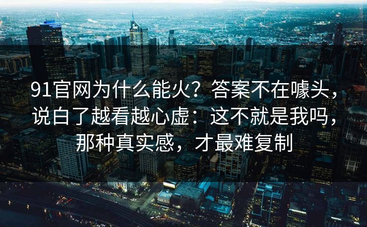 91官网为什么能火?答案不在噱头,说白了越看越心虚:这不就是我吗,那种真实感,才最难复制