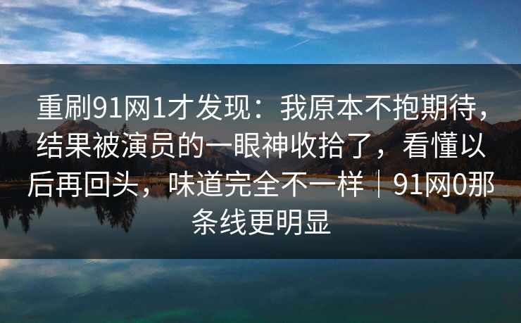 重刷91网1才发现:我原本不抱期待,结果被演员的一眼神收拾了,看懂以后再回头,味道完全不一样|91网0那条线更明显