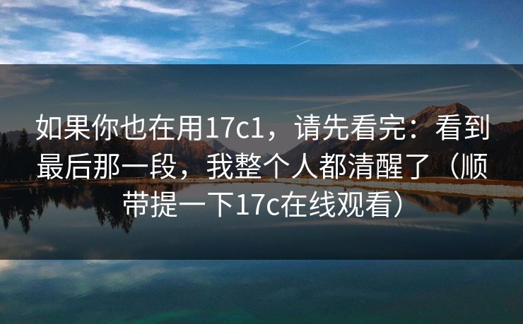 如果你也在用17c1，请先看完：看到最后那一段，我整个人都清醒了（顺带提一下17c在线观看）