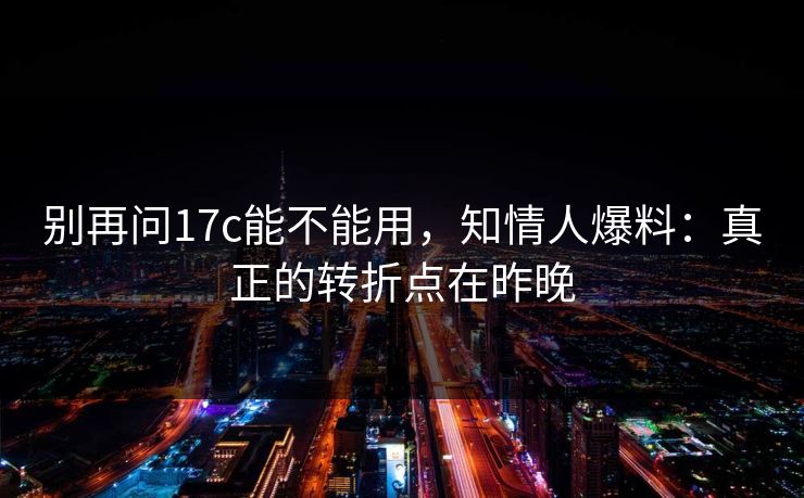 别再问17c能不能用，知情人爆料：真正的转折点在昨晚