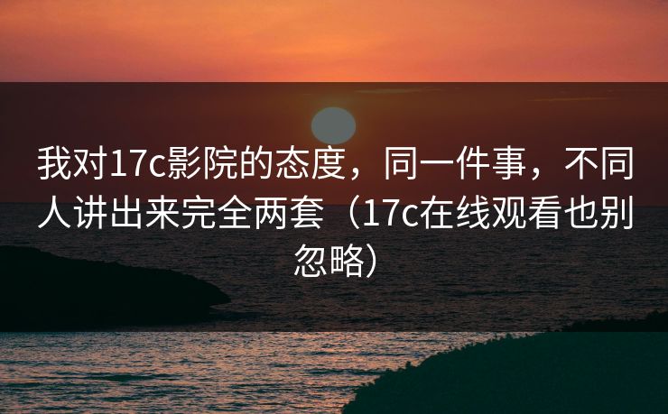 我对17c影院的态度，同一件事，不同人讲出来完全两套（17c在线观看也别忽略）