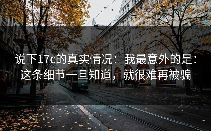 说下17c的真实情况:我最意外的是:这条细节一旦知道,就很难再被骗