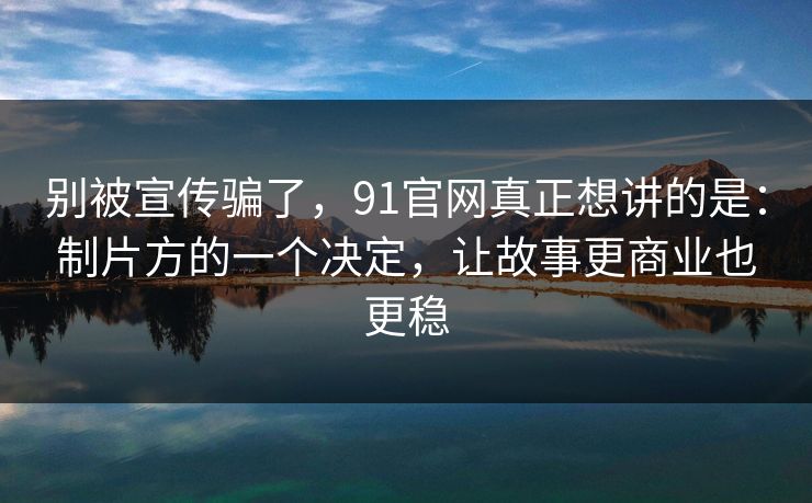 别被宣传骗了,91官网真正想讲的是:制片方的一个决定,让故事更商业也更稳