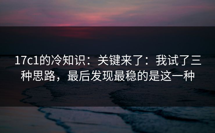 17c1的冷知识：关键来了：我试了三种思路，最后发现最稳的是这一种