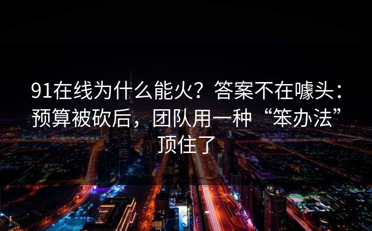 91在线为什么能火?答案不在噱头:预算被砍后,团队用一种“笨办法”顶住了