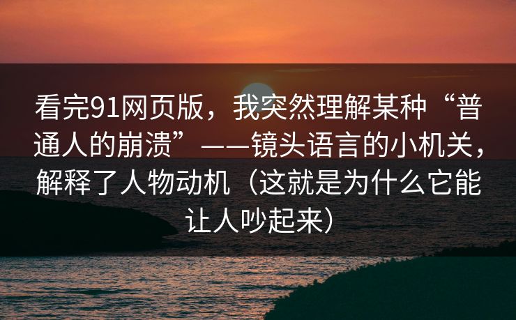 看完91网页版,我突然理解某种“普通人的崩溃”——镜头语言的小机关,解释了人物动机(这就是为什么它能让人吵起来)