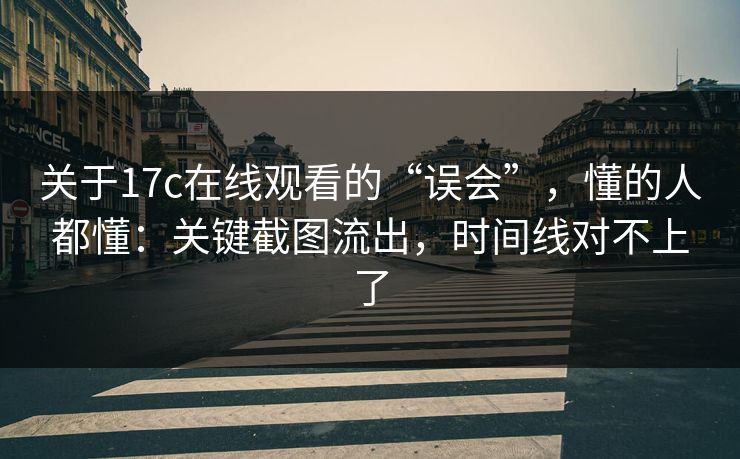关于17c在线观看的“误会”，懂的人都懂：关键截图流出，时间线对不上了